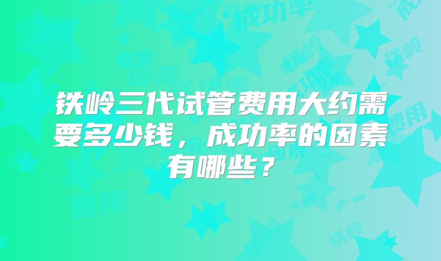 铁岭三代试管费用大约需要多少钱,成功率的因素有哪些?