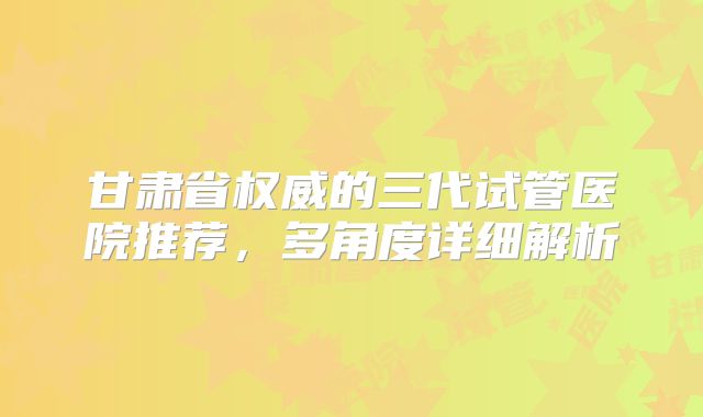 甘肃省权威的三代试管医院推荐,多角度详细解析