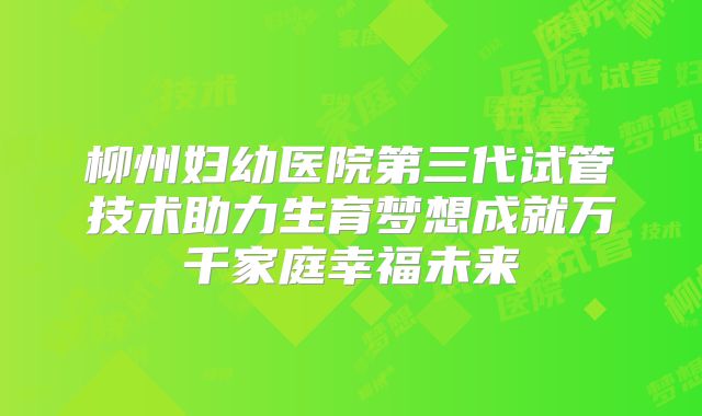 柳州妇幼医院第三代试管技术助力生育梦想成就万千家庭幸福未来