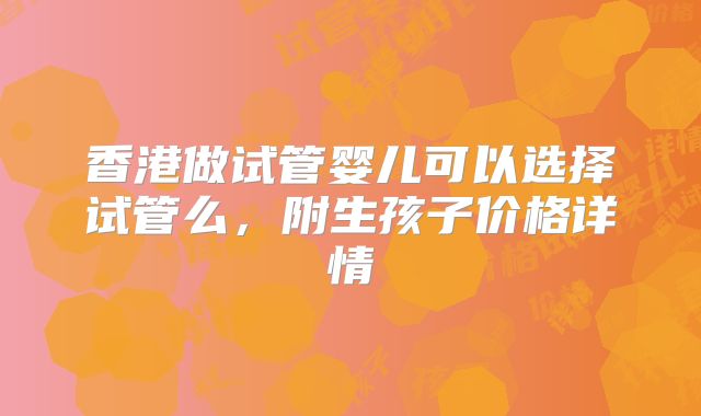 香港做试管婴儿可以选择试管么，附生孩子价格详情