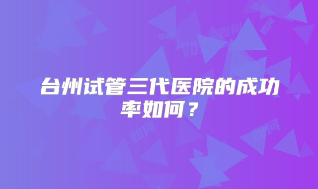 台州试管三代医院的成功率如何?