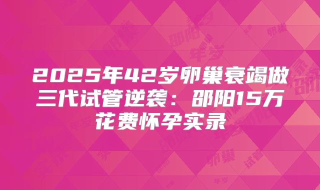 2025年42岁卵巢衰竭做三代试管逆袭:邵阳15万花费怀孕实录