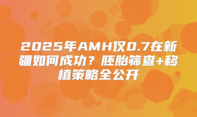 2025年AMH仅0.7在新疆如何成功?胚胎筛查+移植策略全公开