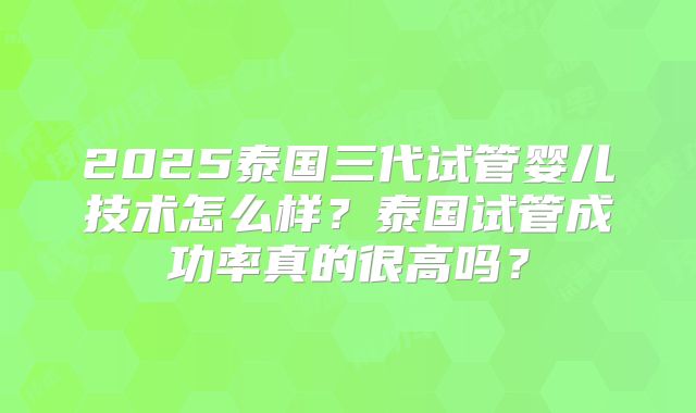 2025泰国三代试管婴儿技术怎么样?泰国试管成功率真的很高吗?