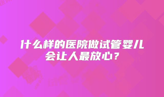 什么样的医院做试管婴儿会让人最放心?