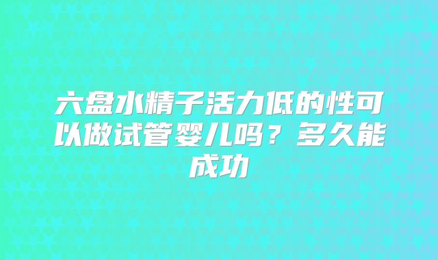 六盘水精子活力低的性可以做试管婴儿吗?多久能成功