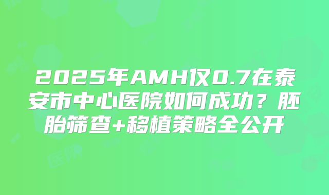 2025年AMH仅0.7在泰安市中心医院如何成功？胚胎筛查+移植策略全公开