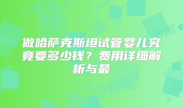 做哈萨克斯坦试管婴儿究竟要多少钱?费用详细解析与最