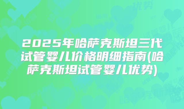 2025年哈萨克斯坦三代试管婴儿价格明细指南(哈萨克斯坦试管婴儿优势)