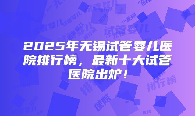 2025年无锡试管婴儿医院排行榜，最新十大试管医院出炉！