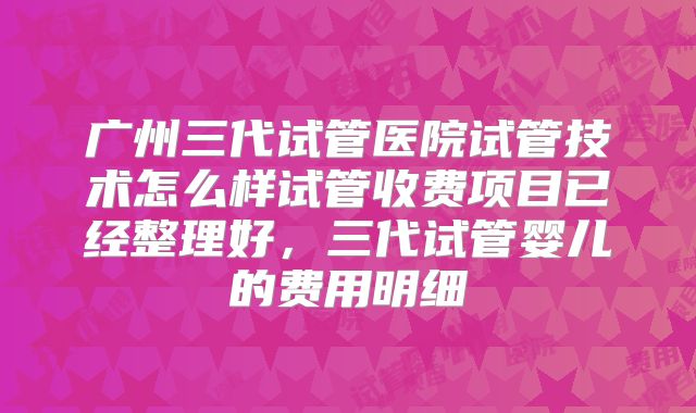 广州三代试管医院试管技术怎么样试管收费项目已经整理好,三代试管婴儿的费用明细