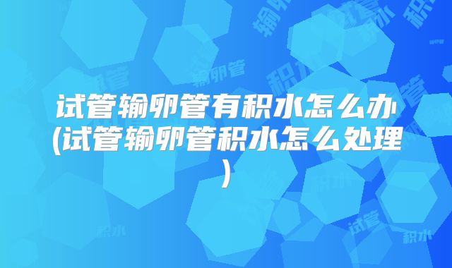 试管输卵管有积水怎么办(试管输卵管积水怎么处理)