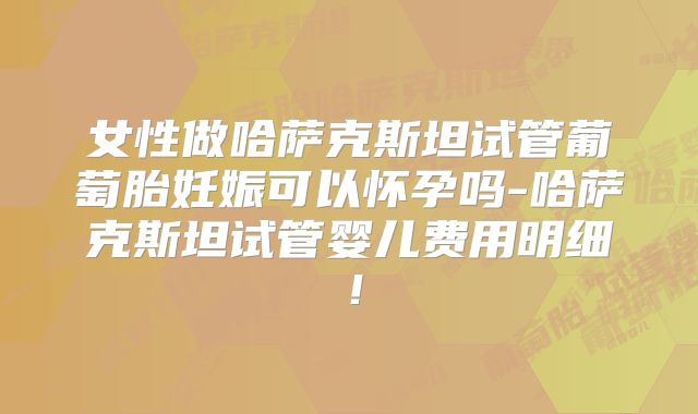 女性做哈萨克斯坦试管葡萄胎妊娠可以怀孕吗-哈萨克斯坦试管婴儿费用明细!