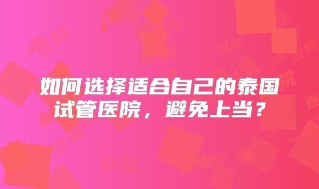 如何选择适合自己的泰国试管医院,避免上当?