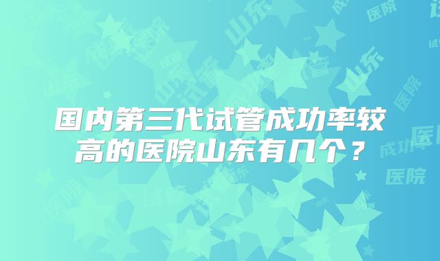 国内第三代试管成功率较高的医院山东有几个？
