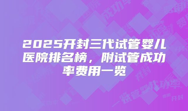 2025开封三代试管婴儿医院排名榜,附试管成功率费用一览