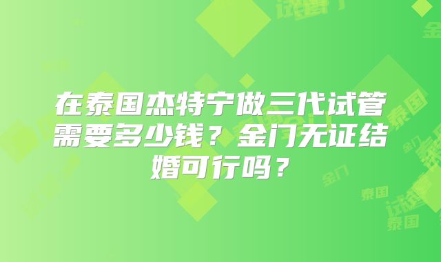 在泰国杰特宁做三代试管需要多少钱?金门无证结婚可行吗?