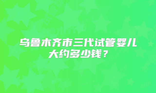 乌鲁木齐市三代试管婴儿大约多少钱?
