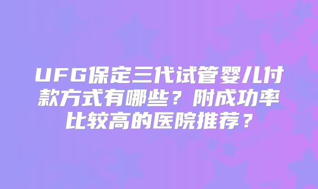 UFG保定三代试管婴儿付款方式有哪些?附成功率比较高的医院推荐?