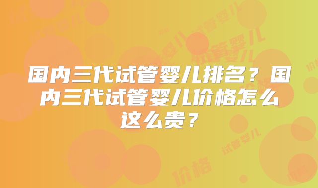 国内三代试管婴儿排名?国内三代试管婴儿价格怎么这么贵?