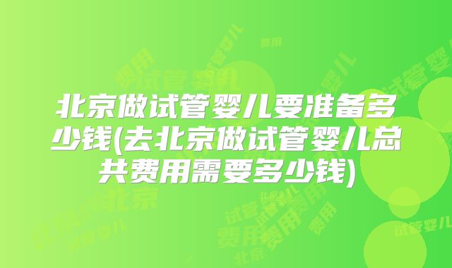 北京做试管婴儿要准备多少钱(去北京做试管婴儿总共费用需要多少钱)