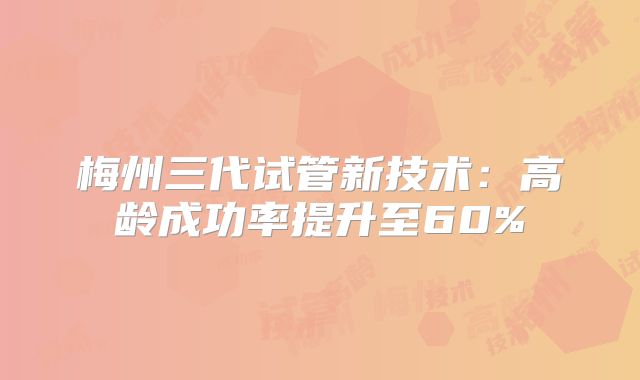 梅州三代试管新技术:高龄成功率提升至60%