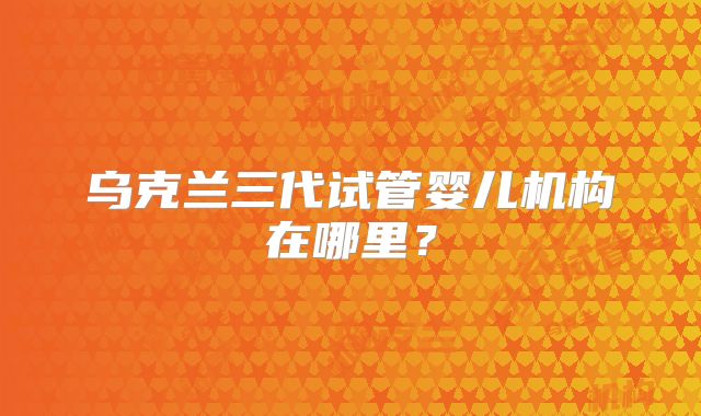 乌克兰三代试管婴儿机构在哪里?