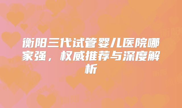 衡阳三代试管婴儿医院哪家强,权威推荐与深度解析