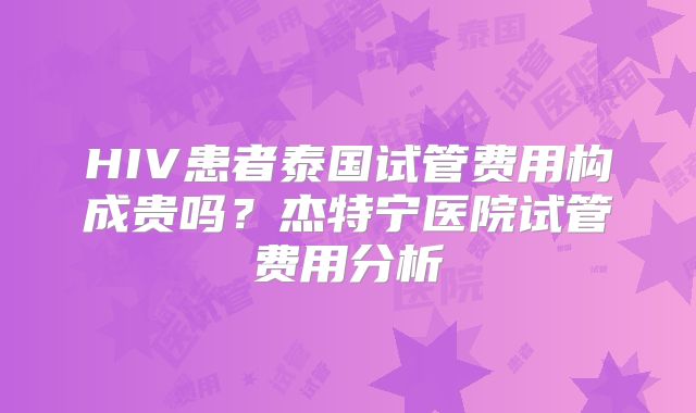 HIV患者泰国试管费用构成贵吗?杰特宁医院试管费用分析