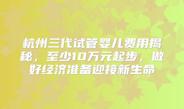 杭州三代试管婴儿费用揭秘,至少10万元起步,做好经济准备迎接新生命