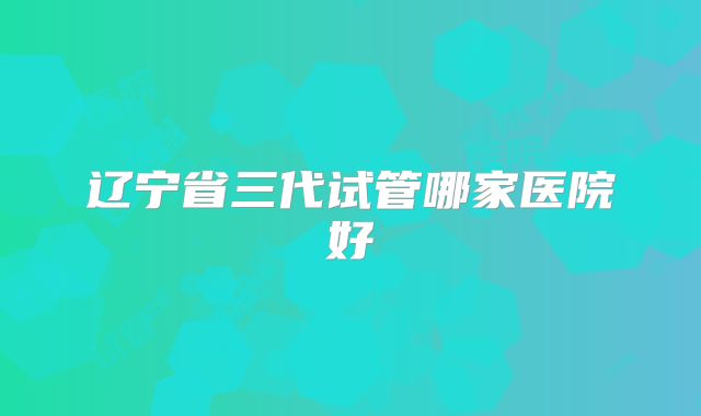 辽宁省三代试管哪家医院好
