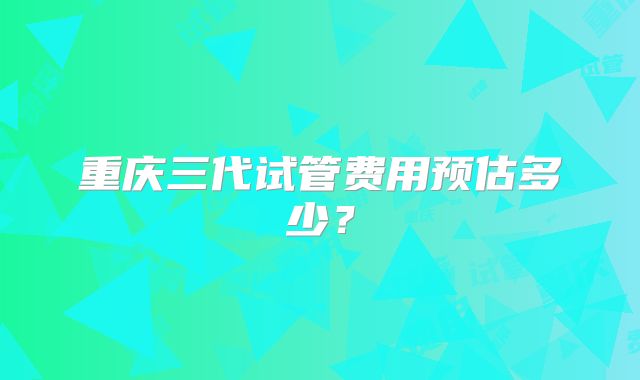 重庆三代试管费用预估多少?