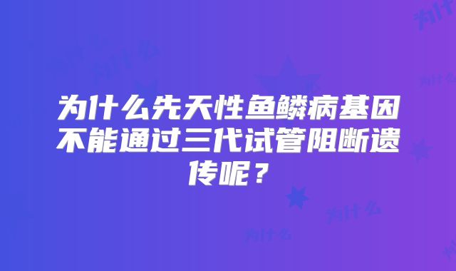 为什么先天性鱼鳞病基因不能通过三代试管阻断遗传呢?