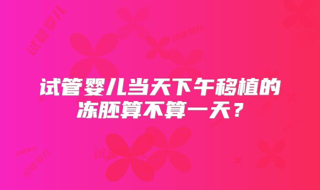 试管婴儿当天下午移植的冻胚算不算一天?