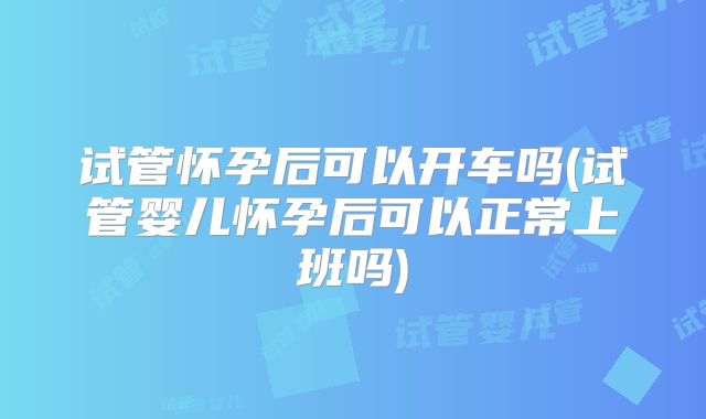 试管怀孕后可以开车吗(试管婴儿怀孕后可以正常上班吗)