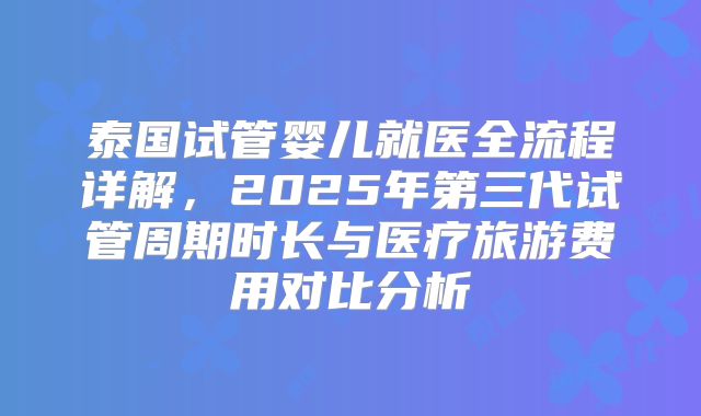 泰国试管婴儿就医全流程详解,2025年第三代试管周期时长与医疗旅游费用对比分析