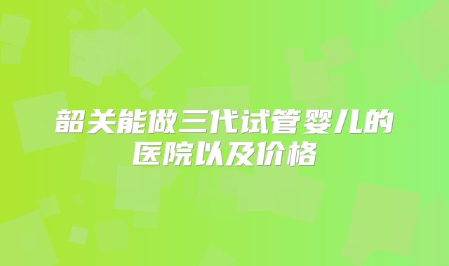 韶关能做三代试管婴儿的医院以及价格