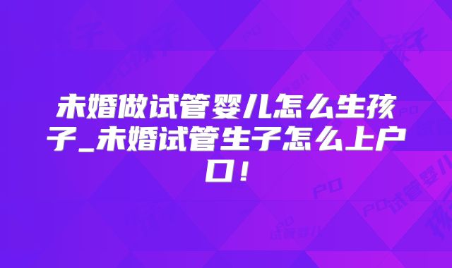 未婚做试管婴儿怎么生孩子_未婚试管生子怎么上户口！