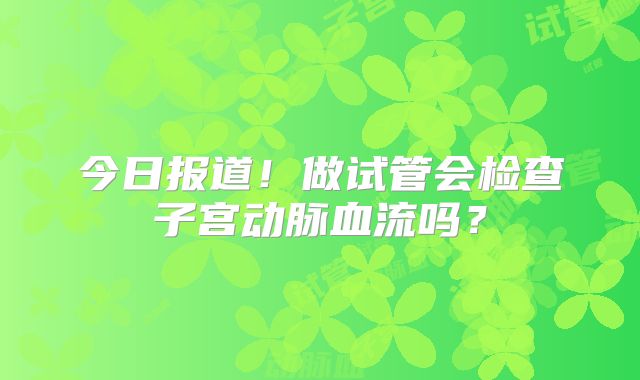 今日报道！做试管会检查子宫动脉血流吗？
