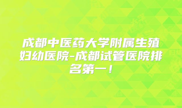 成都中医药大学附属生殖妇幼医院-成都试管医院排名第一!