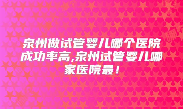 泉州做试管婴儿哪个医院成功率高,泉州试管婴儿哪家医院最!