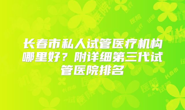 长春市私人试管医疗机构哪里好?附详细第三代试管医院排名