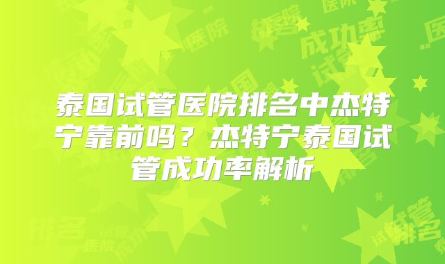 泰国试管医院排名中杰特宁靠前吗?杰特宁泰国试管成功率解析