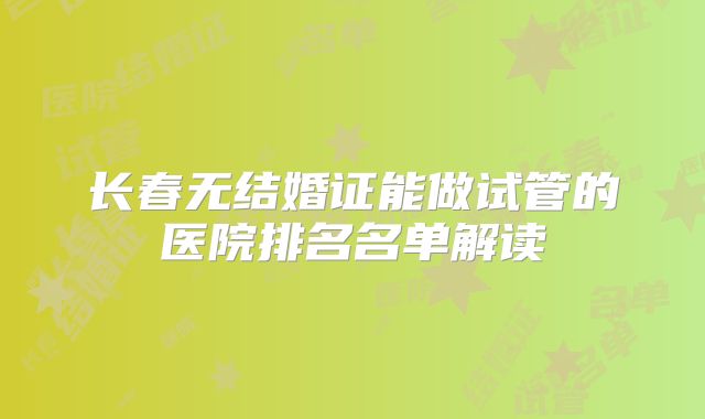 长春无结婚证能做试管的医院排名名单解读