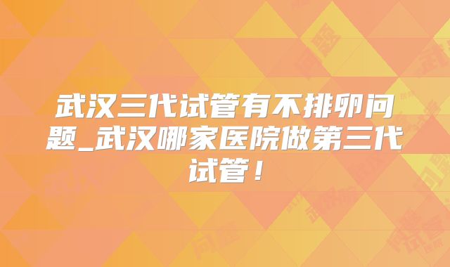 武汉三代试管有不排卵问题_武汉哪家医院做第三代试管！