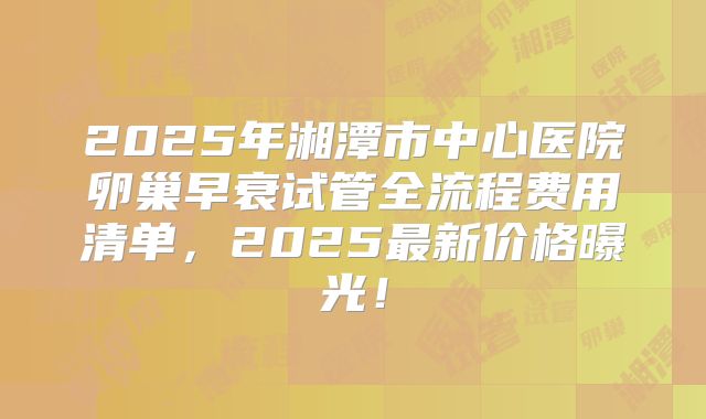2025年湘潭市中心医院卵巢早衰试管全流程费用清单,2025最新价格曝光!