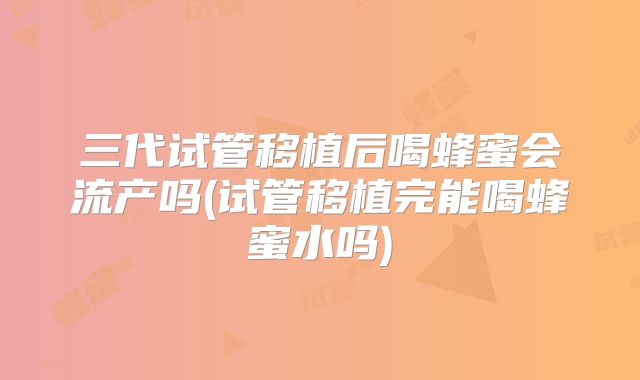 三代试管移植后喝蜂蜜会流产吗(试管移植完能喝蜂蜜水吗)