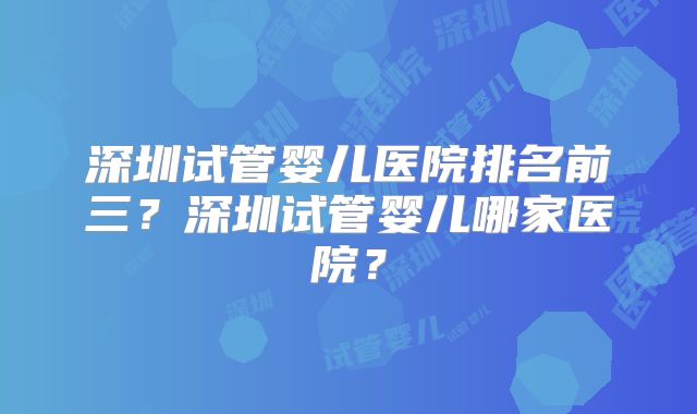 深圳试管婴儿医院排名前三?深圳试管婴儿哪家医院?