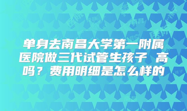 单身去南昌大学第一附属医院做三代试管生孩子 高吗？费用明细是怎么样的