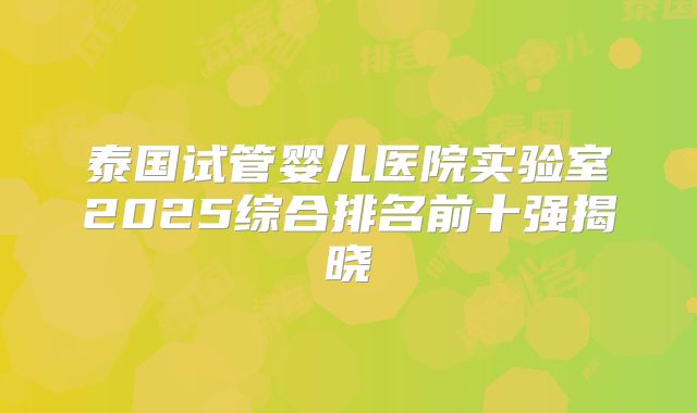 泰国试管婴儿医院实验室2025综合排名前十强揭晓